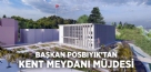 BAŞKAN POSBIYIK’TAN KENT MEYDANI MÜJDESİ